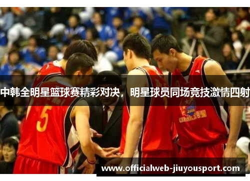 中韩全明星篮球赛精彩对决，明星球员同场竞技激情四射