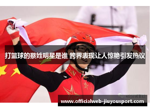 打篮球的蔡姓明星是谁 跨界表现让人惊艳引发热议