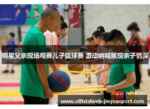 明星父亲现场观赛儿子篮球赛 激动呐喊展现亲子情深