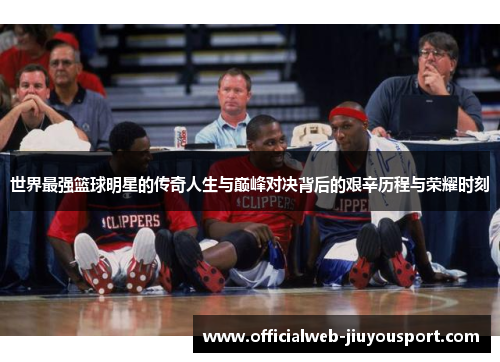 世界最强篮球明星的传奇人生与巅峰对决背后的艰辛历程与荣耀时刻