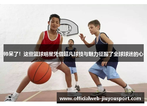 帅呆了！这些篮球明星凭借超凡球技与魅力征服了全球球迷的心