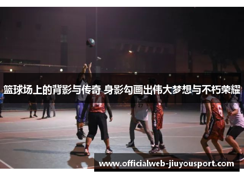 篮球场上的背影与传奇 身影勾画出伟大梦想与不朽荣耀