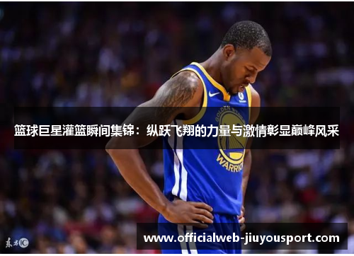 篮球巨星灌篮瞬间集锦：纵跃飞翔的力量与激情彰显巅峰风采