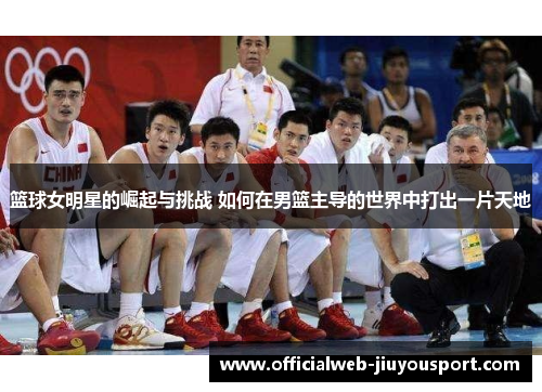 篮球女明星的崛起与挑战 如何在男篮主导的世界中打出一片天地