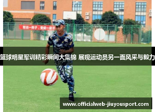 篮球明星军训精彩瞬间大集锦 展现运动员另一面风采与毅力