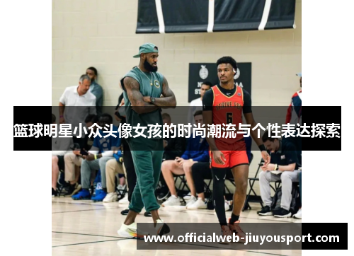 篮球明星小众头像女孩的时尚潮流与个性表达探索