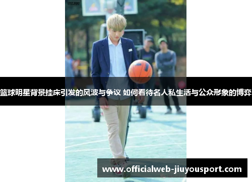 篮球明星背景挂床引发的风波与争议 如何看待名人私生活与公众形象的博弈