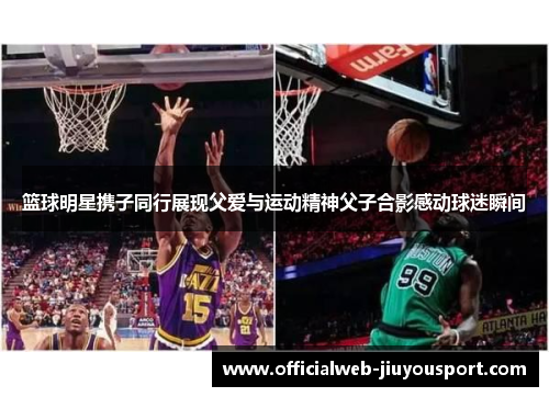篮球明星携子同行展现父爱与运动精神父子合影感动球迷瞬间