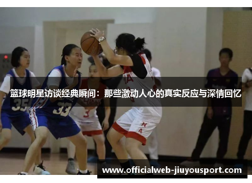 篮球明星访谈经典瞬间：那些激动人心的真实反应与深情回忆