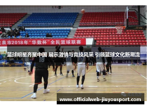 篮球明星齐聚中国 展示激情与竞技风采 引领篮球文化新潮流