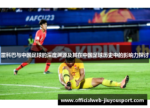 雷科巴与中国足球的深度渊源及其在中国足球历史中的影响力探讨